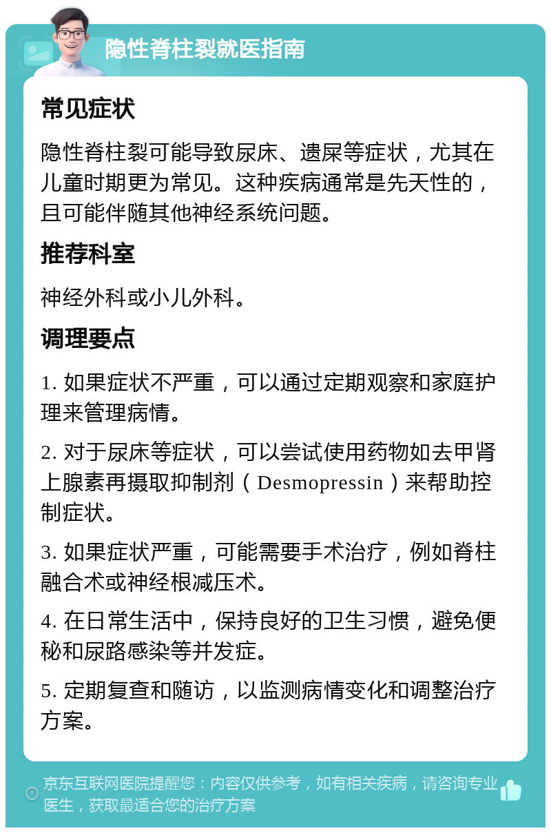 隐性脊柱裂就医指南 常见症状 隐性脊柱裂可能导致尿床、遗屎等症状，尤其在儿童时期更为常见。这种疾病通常是先天性的，且可能伴随其他神经系统问题。 推荐科室 神经外科或小儿外科。 调理要点 1. 如果症状不严重，可以通过定期观察和家庭护理来管理病情。 2. 对于尿床等症状，可以尝试使用药物如去甲肾上腺素再摄取抑制剂（Desmopressin）来帮助控制症状。 3. 如果症状严重，可能需要手术治疗，例如脊柱融合术或神经根减压术。 4. 在日常生活中，保持良好的卫生习惯，避免便秘和尿路感染等并发症。 5. 定期复查和随访，以监测病情变化和调整治疗方案。