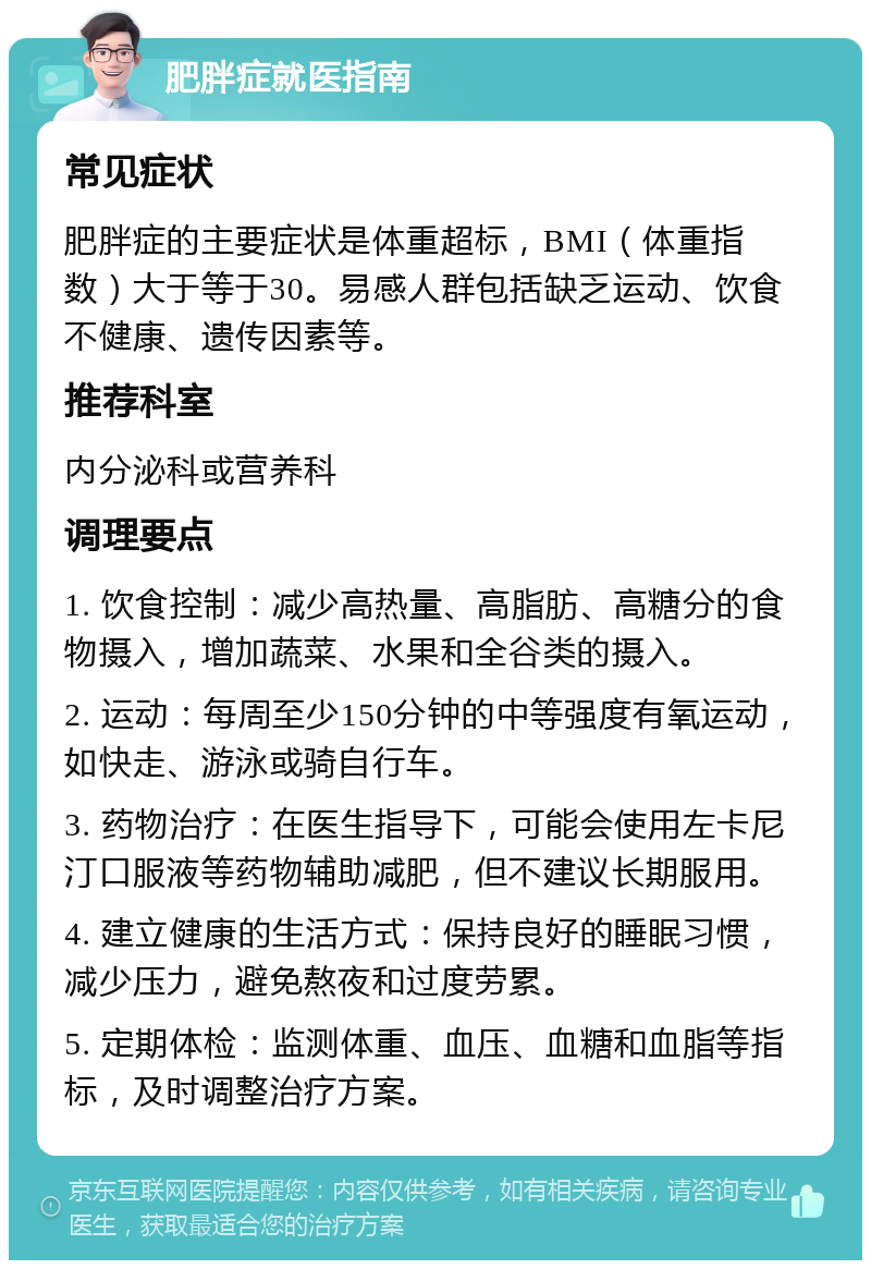 肥胖症就医指南 常见症状 肥胖症的主要症状是体重超标，BMI（体重指数）大于等于30。易感人群包括缺乏运动、饮食不健康、遗传因素等。 推荐科室 内分泌科或营养科 调理要点 1. 饮食控制：减少高热量、高脂肪、高糖分的食物摄入，增加蔬菜、水果和全谷类的摄入。 2. 运动：每周至少150分钟的中等强度有氧运动，如快走、游泳或骑自行车。 3. 药物治疗：在医生指导下，可能会使用左卡尼汀口服液等药物辅助减肥，但不建议长期服用。 4. 建立健康的生活方式：保持良好的睡眠习惯，减少压力，避免熬夜和过度劳累。 5. 定期体检：监测体重、血压、血糖和血脂等指标，及时调整治疗方案。