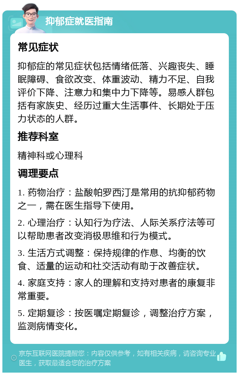 抑郁症就医指南 常见症状 抑郁症的常见症状包括情绪低落、兴趣丧失、睡眠障碍、食欲改变、体重波动、精力不足、自我评价下降、注意力和集中力下降等。易感人群包括有家族史、经历过重大生活事件、长期处于压力状态的人群。 推荐科室 精神科或心理科 调理要点 1. 药物治疗：盐酸帕罗西汀是常用的抗抑郁药物之一，需在医生指导下使用。 2. 心理治疗：认知行为疗法、人际关系疗法等可以帮助患者改变消极思维和行为模式。 3. 生活方式调整：保持规律的作息、均衡的饮食、适量的运动和社交活动有助于改善症状。 4. 家庭支持：家人的理解和支持对患者的康复非常重要。 5. 定期复诊：按医嘱定期复诊，调整治疗方案，监测病情变化。