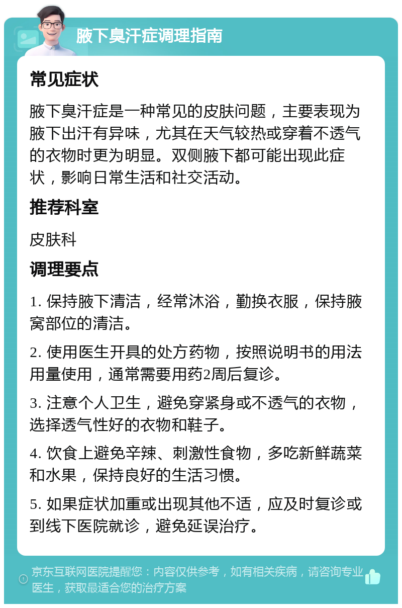 腋下臭汗症调理指南 常见症状 腋下臭汗症是一种常见的皮肤问题，主要表现为腋下出汗有异味，尤其在天气较热或穿着不透气的衣物时更为明显。双侧腋下都可能出现此症状，影响日常生活和社交活动。 推荐科室 皮肤科 调理要点 1. 保持腋下清洁，经常沐浴，勤换衣服，保持腋窝部位的清洁。 2. 使用医生开具的处方药物，按照说明书的用法用量使用，通常需要用药2周后复诊。 3. 注意个人卫生，避免穿紧身或不透气的衣物，选择透气性好的衣物和鞋子。 4. 饮食上避免辛辣、刺激性食物，多吃新鲜蔬菜和水果，保持良好的生活习惯。 5. 如果症状加重或出现其他不适，应及时复诊或到线下医院就诊，避免延误治疗。