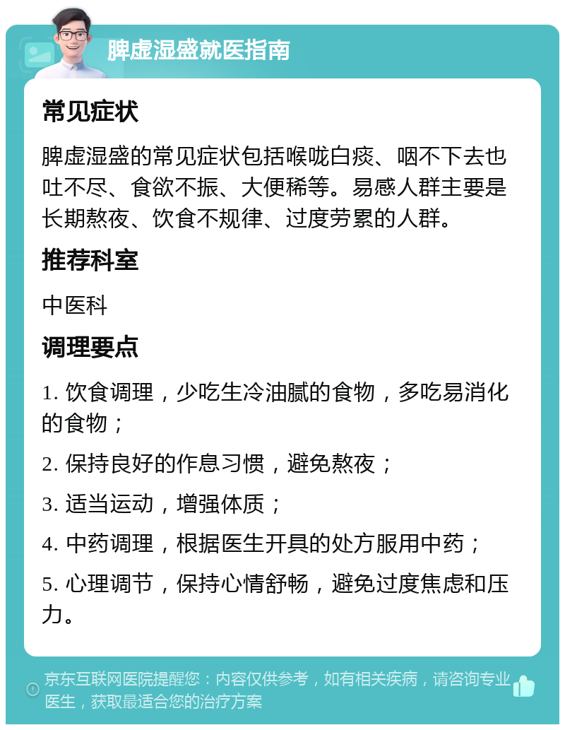 脾虚湿盛就医指南 常见症状 脾虚湿盛的常见症状包括喉咙白痰、咽不下去也吐不尽、食欲不振、大便稀等。易感人群主要是长期熬夜、饮食不规律、过度劳累的人群。 推荐科室 中医科 调理要点 1. 饮食调理，少吃生冷油腻的食物，多吃易消化的食物； 2. 保持良好的作息习惯，避免熬夜； 3. 适当运动，增强体质； 4. 中药调理，根据医生开具的处方服用中药； 5. 心理调节，保持心情舒畅，避免过度焦虑和压力。