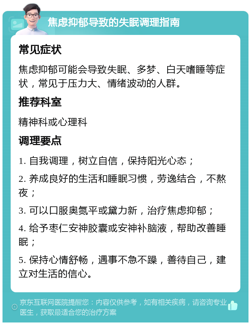 焦虑抑郁导致的失眠调理指南 常见症状 焦虑抑郁可能会导致失眠、多梦、白天嗜睡等症状，常见于压力大、情绪波动的人群。 推荐科室 精神科或心理科 调理要点 1. 自我调理，树立自信，保持阳光心态； 2. 养成良好的生活和睡眠习惯，劳逸结合，不熬夜； 3. 可以口服奥氮平或黛力新，治疗焦虑抑郁； 4. 给予枣仁安神胶囊或安神补脑液，帮助改善睡眠； 5. 保持心情舒畅，遇事不急不躁，善待自己，建立对生活的信心。