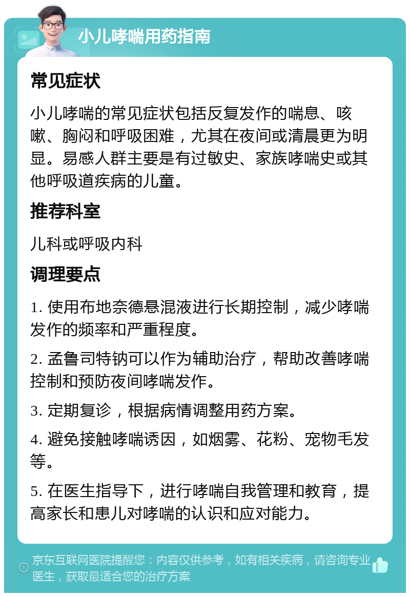 小儿哮喘用药指南 常见症状 小儿哮喘的常见症状包括反复发作的喘息、咳嗽、胸闷和呼吸困难，尤其在夜间或清晨更为明显。易感人群主要是有过敏史、家族哮喘史或其他呼吸道疾病的儿童。 推荐科室 儿科或呼吸内科 调理要点 1. 使用布地奈德悬混液进行长期控制，减少哮喘发作的频率和严重程度。 2. 孟鲁司特钠可以作为辅助治疗，帮助改善哮喘控制和预防夜间哮喘发作。 3. 定期复诊，根据病情调整用药方案。 4. 避免接触哮喘诱因，如烟雾、花粉、宠物毛发等。 5. 在医生指导下，进行哮喘自我管理和教育，提高家长和患儿对哮喘的认识和应对能力。