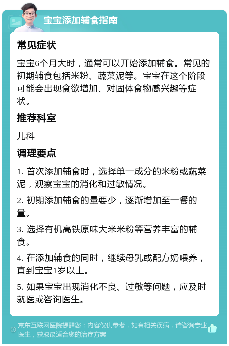 宝宝添加辅食指南 常见症状 宝宝6个月大时，通常可以开始添加辅食。常见的初期辅食包括米粉、蔬菜泥等。宝宝在这个阶段可能会出现食欲增加、对固体食物感兴趣等症状。 推荐科室 儿科 调理要点 1. 首次添加辅食时，选择单一成分的米粉或蔬菜泥，观察宝宝的消化和过敏情况。 2. 初期添加辅食的量要少，逐渐增加至一餐的量。 3. 选择有机高铁原味大米米粉等营养丰富的辅食。 4. 在添加辅食的同时，继续母乳或配方奶喂养，直到宝宝1岁以上。 5. 如果宝宝出现消化不良、过敏等问题，应及时就医或咨询医生。