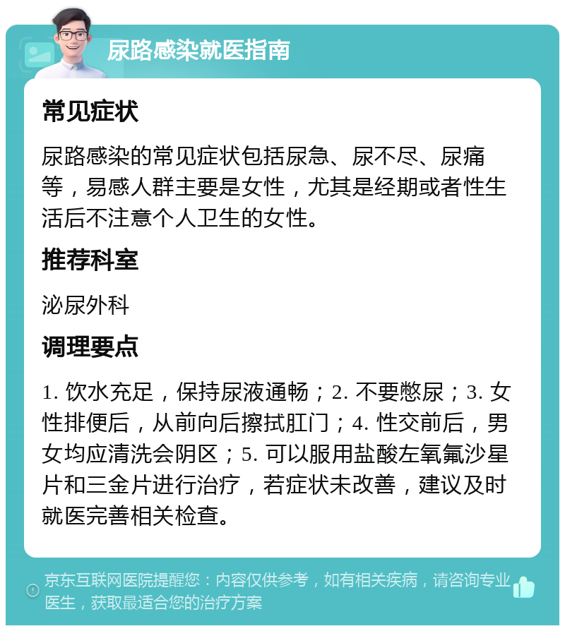 尿路感染就医指南 常见症状 尿路感染的常见症状包括尿急、尿不尽、尿痛等，易感人群主要是女性，尤其是经期或者性生活后不注意个人卫生的女性。 推荐科室 泌尿外科 调理要点 1. 饮水充足，保持尿液通畅；2. 不要憋尿；3. 女性排便后，从前向后擦拭肛门；4. 性交前后，男女均应清洗会阴区；5. 可以服用盐酸左氧氟沙星片和三金片进行治疗，若症状未改善，建议及时就医完善相关检查。