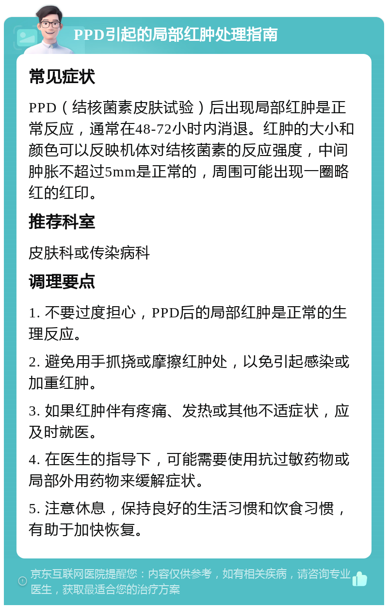 PPD引起的局部红肿处理指南 常见症状 PPD（结核菌素皮肤试验）后出现局部红肿是正常反应，通常在48-72小时内消退。红肿的大小和颜色可以反映机体对结核菌素的反应强度，中间肿胀不超过5mm是正常的，周围可能出现一圈略红的红印。 推荐科室 皮肤科或传染病科 调理要点 1. 不要过度担心，PPD后的局部红肿是正常的生理反应。 2. 避免用手抓挠或摩擦红肿处，以免引起感染或加重红肿。 3. 如果红肿伴有疼痛、发热或其他不适症状，应及时就医。 4. 在医生的指导下，可能需要使用抗过敏药物或局部外用药物来缓解症状。 5. 注意休息，保持良好的生活习惯和饮食习惯，有助于加快恢复。