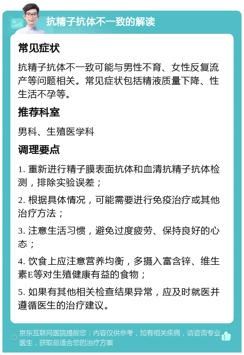 抗精子抗体不一致的解读 常见症状 抗精子抗体不一致可能与男性不育、女性反复流产等问题相关。常见症状包括精液质量下降、性生活不孕等。 推荐科室 男科、生殖医学科 调理要点 1. 重新进行精子膜表面抗体和血清抗精子抗体检测，排除实验误差； 2. 根据具体情况，可能需要进行免疫治疗或其他治疗方法； 3. 注意生活习惯，避免过度疲劳、保持良好的心态； 4. 饮食上应注意营养均衡，多摄入富含锌、维生素E等对生殖健康有益的食物； 5. 如果有其他相关检查结果异常，应及时就医并遵循医生的治疗建议。