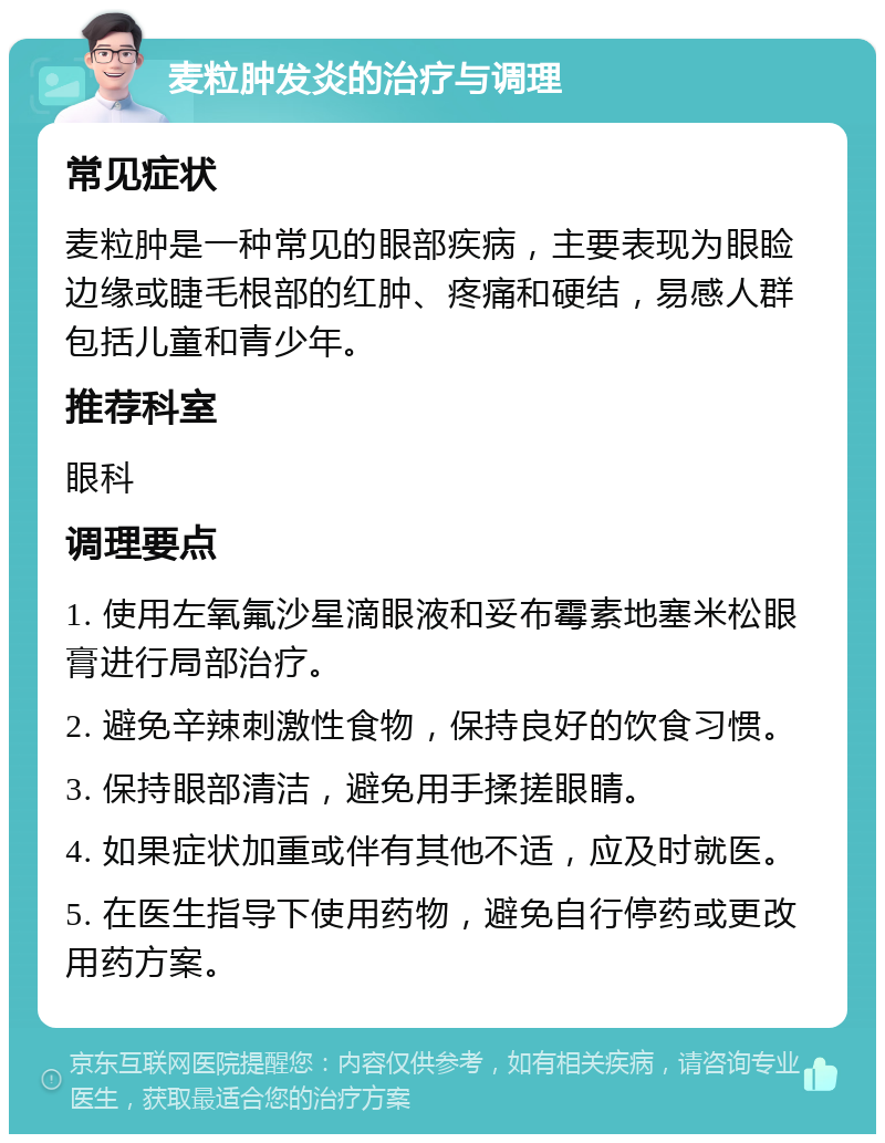 麦粒肿发炎的治疗与调理 常见症状 麦粒肿是一种常见的眼部疾病，主要表现为眼睑边缘或睫毛根部的红肿、疼痛和硬结，易感人群包括儿童和青少年。 推荐科室 眼科 调理要点 1. 使用左氧氟沙星滴眼液和妥布霉素地塞米松眼膏进行局部治疗。 2. 避免辛辣刺激性食物，保持良好的饮食习惯。 3. 保持眼部清洁，避免用手揉搓眼睛。 4. 如果症状加重或伴有其他不适，应及时就医。 5. 在医生指导下使用药物，避免自行停药或更改用药方案。