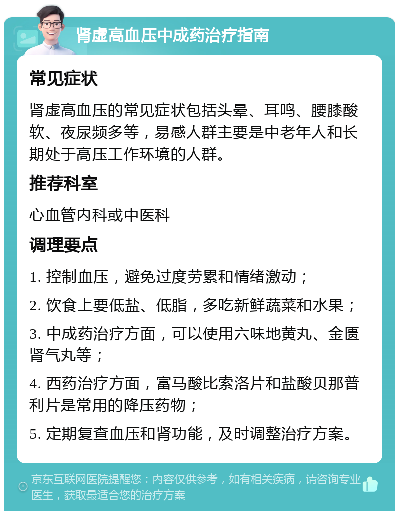 肾虚高血压中成药治疗指南 常见症状 肾虚高血压的常见症状包括头晕、耳鸣、腰膝酸软、夜尿频多等，易感人群主要是中老年人和长期处于高压工作环境的人群。 推荐科室 心血管内科或中医科 调理要点 1. 控制血压，避免过度劳累和情绪激动； 2. 饮食上要低盐、低脂，多吃新鲜蔬菜和水果； 3. 中成药治疗方面，可以使用六味地黄丸、金匮肾气丸等； 4. 西药治疗方面，富马酸比索洛片和盐酸贝那普利片是常用的降压药物； 5. 定期复查血压和肾功能，及时调整治疗方案。