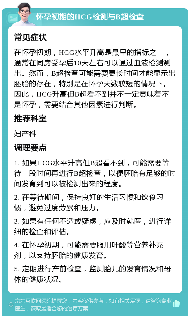 怀孕初期的HCG检测与B超检查 常见症状 在怀孕初期，HCG水平升高是最早的指标之一，通常在同房受孕后10天左右可以通过血液检测测出。然而，B超检查可能需要更长时间才能显示出胚胎的存在，特别是在怀孕天数较短的情况下。因此，HCG升高但B超看不到并不一定意味着不是怀孕，需要结合其他因素进行判断。 推荐科室 妇产科 调理要点 1. 如果HCG水平升高但B超看不到，可能需要等待一段时间再进行B超检查，以便胚胎有足够的时间发育到可以被检测出来的程度。 2. 在等待期间，保持良好的生活习惯和饮食习惯，避免过度劳累和压力。 3. 如果有任何不适或疑虑，应及时就医，进行详细的检查和评估。 4. 在怀孕初期，可能需要服用叶酸等营养补充剂，以支持胚胎的健康发育。 5. 定期进行产前检查，监测胎儿的发育情况和母体的健康状况。