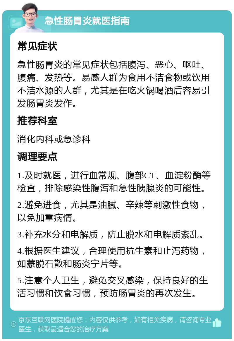 急性肠胃炎就医指南 常见症状 急性肠胃炎的常见症状包括腹泻、恶心、呕吐、腹痛、发热等。易感人群为食用不洁食物或饮用不洁水源的人群，尤其是在吃火锅喝酒后容易引发肠胃炎发作。 推荐科室 消化内科或急诊科 调理要点 1.及时就医，进行血常规、腹部CT、血淀粉酶等检查，排除感染性腹泻和急性胰腺炎的可能性。 2.避免进食，尤其是油腻、辛辣等刺激性食物，以免加重病情。 3.补充水分和电解质，防止脱水和电解质紊乱。 4.根据医生建议，合理使用抗生素和止泻药物，如蒙脱石散和肠炎宁片等。 5.注意个人卫生，避免交叉感染，保持良好的生活习惯和饮食习惯，预防肠胃炎的再次发生。