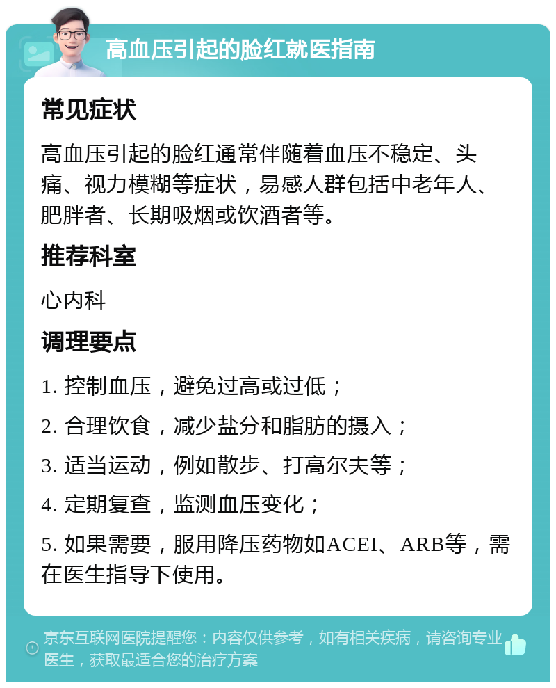 高血压引起的脸红就医指南 常见症状 高血压引起的脸红通常伴随着血压不稳定、头痛、视力模糊等症状，易感人群包括中老年人、肥胖者、长期吸烟或饮酒者等。 推荐科室 心内科 调理要点 1. 控制血压，避免过高或过低； 2. 合理饮食，减少盐分和脂肪的摄入； 3. 适当运动，例如散步、打高尔夫等； 4. 定期复查，监测血压变化； 5. 如果需要，服用降压药物如ACEI、ARB等，需在医生指导下使用。