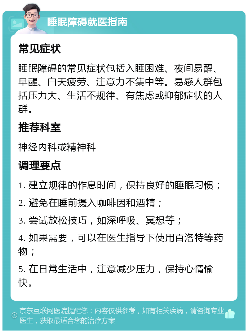 睡眠障碍就医指南 常见症状 睡眠障碍的常见症状包括入睡困难、夜间易醒、早醒、白天疲劳、注意力不集中等。易感人群包括压力大、生活不规律、有焦虑或抑郁症状的人群。 推荐科室 神经内科或精神科 调理要点 1. 建立规律的作息时间，保持良好的睡眠习惯； 2. 避免在睡前摄入咖啡因和酒精； 3. 尝试放松技巧，如深呼吸、冥想等； 4. 如果需要，可以在医生指导下使用百洛特等药物； 5. 在日常生活中，注意减少压力，保持心情愉快。