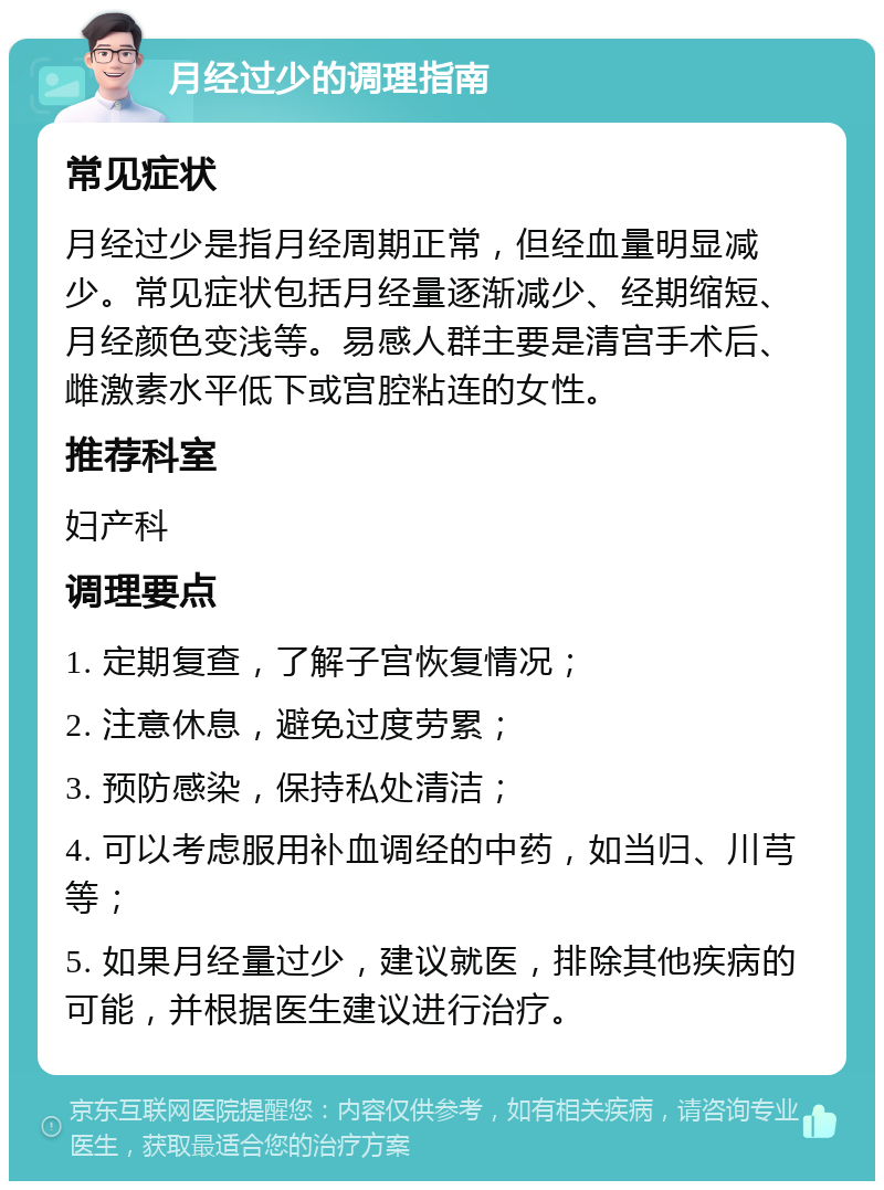 月经过少的调理指南 常见症状 月经过少是指月经周期正常，但经血量明显减少。常见症状包括月经量逐渐减少、经期缩短、月经颜色变浅等。易感人群主要是清宫手术后、雌激素水平低下或宫腔粘连的女性。 推荐科室 妇产科 调理要点 1. 定期复查，了解子宫恢复情况； 2. 注意休息，避免过度劳累； 3. 预防感染，保持私处清洁； 4. 可以考虑服用补血调经的中药，如当归、川芎等； 5. 如果月经量过少，建议就医，排除其他疾病的可能，并根据医生建议进行治疗。