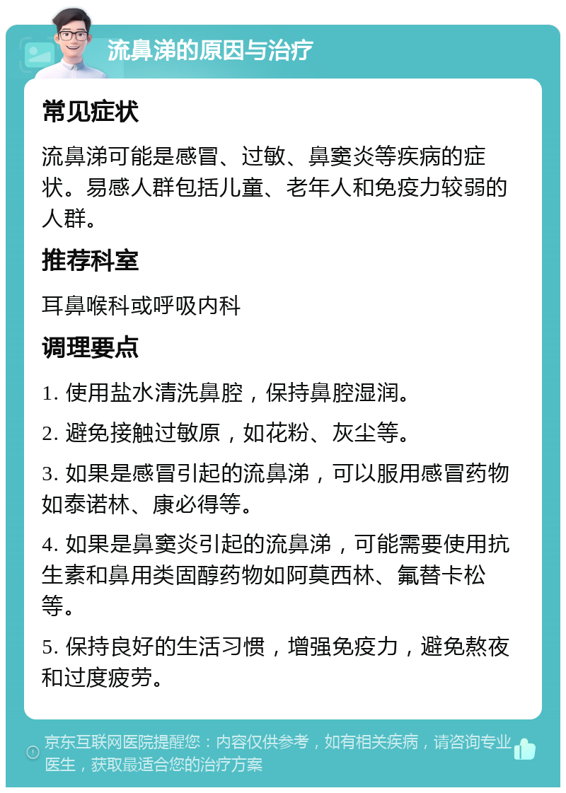 流鼻涕的原因与治疗 常见症状 流鼻涕可能是感冒、过敏、鼻窦炎等疾病的症状。易感人群包括儿童、老年人和免疫力较弱的人群。 推荐科室 耳鼻喉科或呼吸内科 调理要点 1. 使用盐水清洗鼻腔，保持鼻腔湿润。 2. 避免接触过敏原，如花粉、灰尘等。 3. 如果是感冒引起的流鼻涕，可以服用感冒药物如泰诺林、康必得等。 4. 如果是鼻窦炎引起的流鼻涕，可能需要使用抗生素和鼻用类固醇药物如阿莫西林、氟替卡松等。 5. 保持良好的生活习惯，增强免疫力，避免熬夜和过度疲劳。