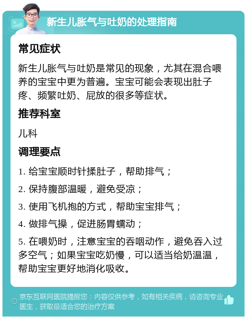 新生儿胀气与吐奶的处理指南 常见症状 新生儿胀气与吐奶是常见的现象，尤其在混合喂养的宝宝中更为普遍。宝宝可能会表现出肚子疼、频繁吐奶、屁放的很多等症状。 推荐科室 儿科 调理要点 1. 给宝宝顺时针揉肚子，帮助排气； 2. 保持腹部温暖，避免受凉； 3. 使用飞机抱的方式，帮助宝宝排气； 4. 做排气操，促进肠胃蠕动； 5. 在喂奶时，注意宝宝的吞咽动作，避免吞入过多空气；如果宝宝吃奶慢，可以适当给奶温温，帮助宝宝更好地消化吸收。