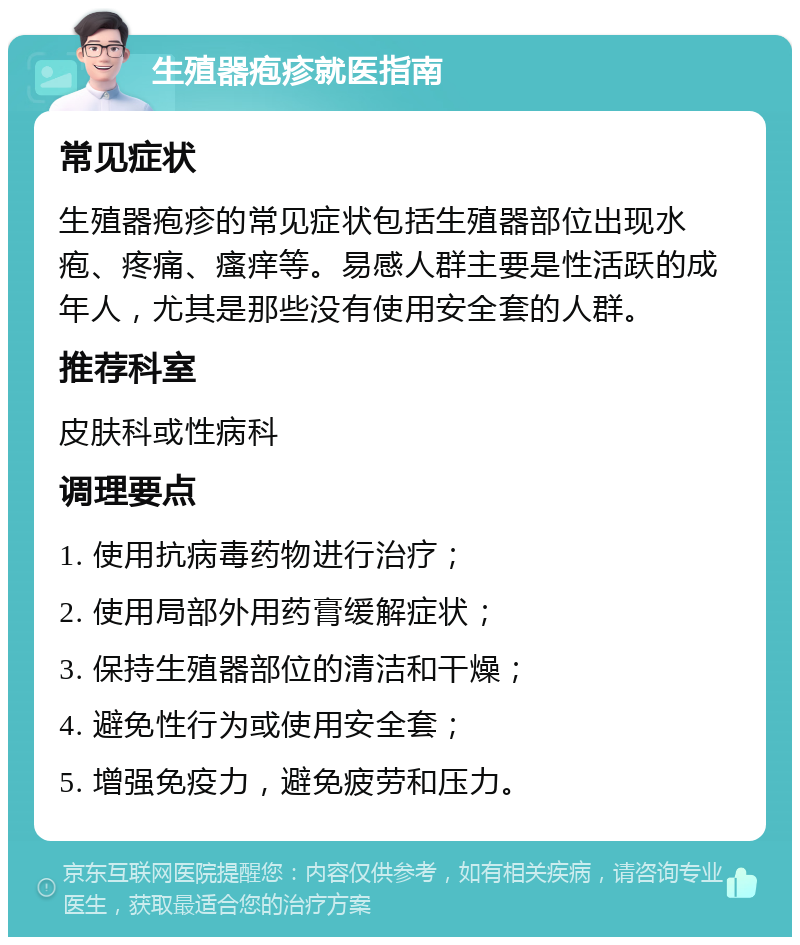 生殖器疱疹就医指南 常见症状 生殖器疱疹的常见症状包括生殖器部位出现水疱、疼痛、瘙痒等。易感人群主要是性活跃的成年人，尤其是那些没有使用安全套的人群。 推荐科室 皮肤科或性病科 调理要点 1. 使用抗病毒药物进行治疗； 2. 使用局部外用药膏缓解症状； 3. 保持生殖器部位的清洁和干燥； 4. 避免性行为或使用安全套； 5. 增强免疫力，避免疲劳和压力。