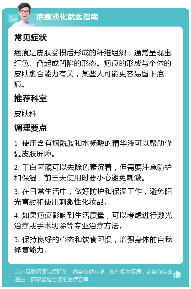 疤痕淡化就医指南 常见症状 疤痕是皮肤受损后形成的纤维组织，通常呈现出红色、凸起或凹陷的形态。疤痕的形成与个体的皮肤愈合能力有关，某些人可能更容易留下疤痕。 推荐科室 皮肤科 调理要点 1. 使用含有烟酰胺和水杨酸的精华液可以帮助修复皮肤屏障。 2. 千白氢醌可以去除色素沉着，但需要注意防护和保湿，前三天使用时要小心避免刺激。 3. 在日常生活中，做好防护和保湿工作，避免阳光直射和使用刺激性化妆品。 4. 如果疤痕影响到生活质量，可以考虑进行激光治疗或手术切除等专业治疗方法。 5. 保持良好的心态和饮食习惯，增强身体的自我修复能力。