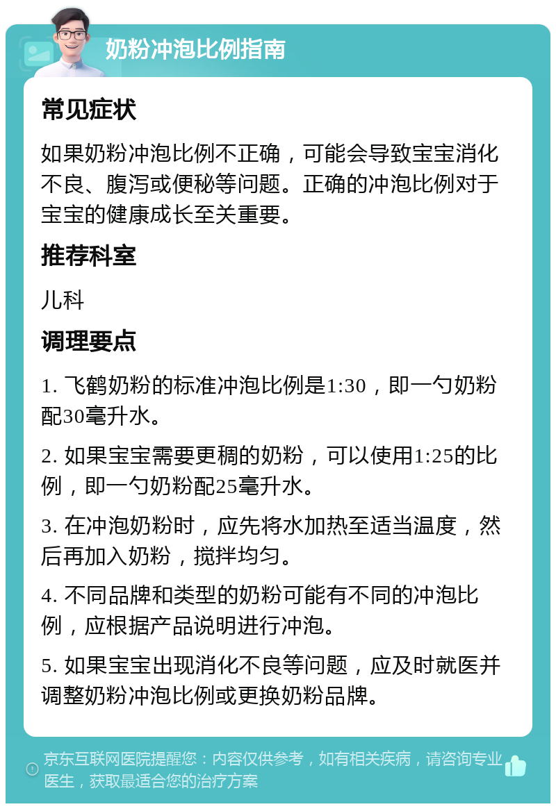 奶粉冲泡比例指南 常见症状 如果奶粉冲泡比例不正确，可能会导致宝宝消化不良、腹泻或便秘等问题。正确的冲泡比例对于宝宝的健康成长至关重要。 推荐科室 儿科 调理要点 1. 飞鹤奶粉的标准冲泡比例是1:30，即一勺奶粉配30毫升水。 2. 如果宝宝需要更稠的奶粉，可以使用1:25的比例，即一勺奶粉配25毫升水。 3. 在冲泡奶粉时，应先将水加热至适当温度，然后再加入奶粉，搅拌均匀。 4. 不同品牌和类型的奶粉可能有不同的冲泡比例，应根据产品说明进行冲泡。 5. 如果宝宝出现消化不良等问题，应及时就医并调整奶粉冲泡比例或更换奶粉品牌。