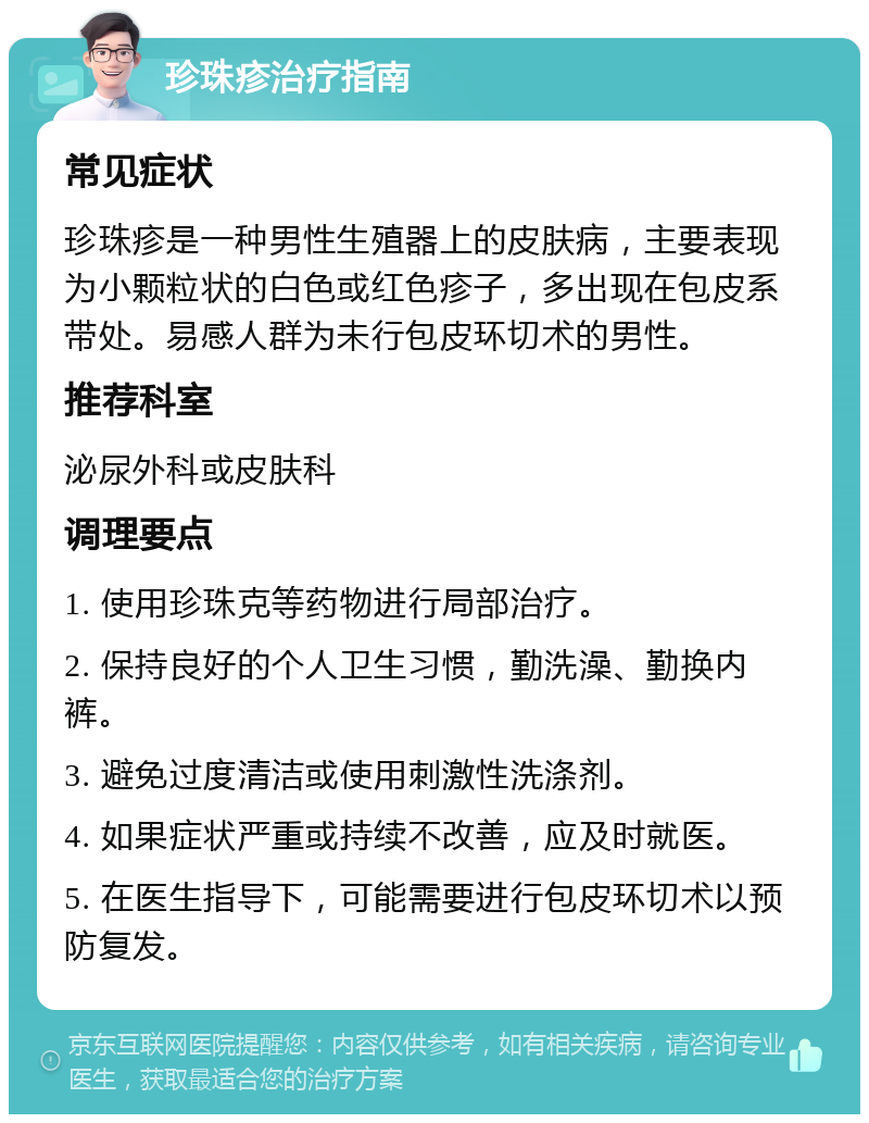 珍珠疹治疗指南 常见症状 珍珠疹是一种男性生殖器上的皮肤病，主要表现为小颗粒状的白色或红色疹子，多出现在包皮系带处。易感人群为未行包皮环切术的男性。 推荐科室 泌尿外科或皮肤科 调理要点 1. 使用珍珠克等药物进行局部治疗。 2. 保持良好的个人卫生习惯，勤洗澡、勤换内裤。 3. 避免过度清洁或使用刺激性洗涤剂。 4. 如果症状严重或持续不改善，应及时就医。 5. 在医生指导下，可能需要进行包皮环切术以预防复发。