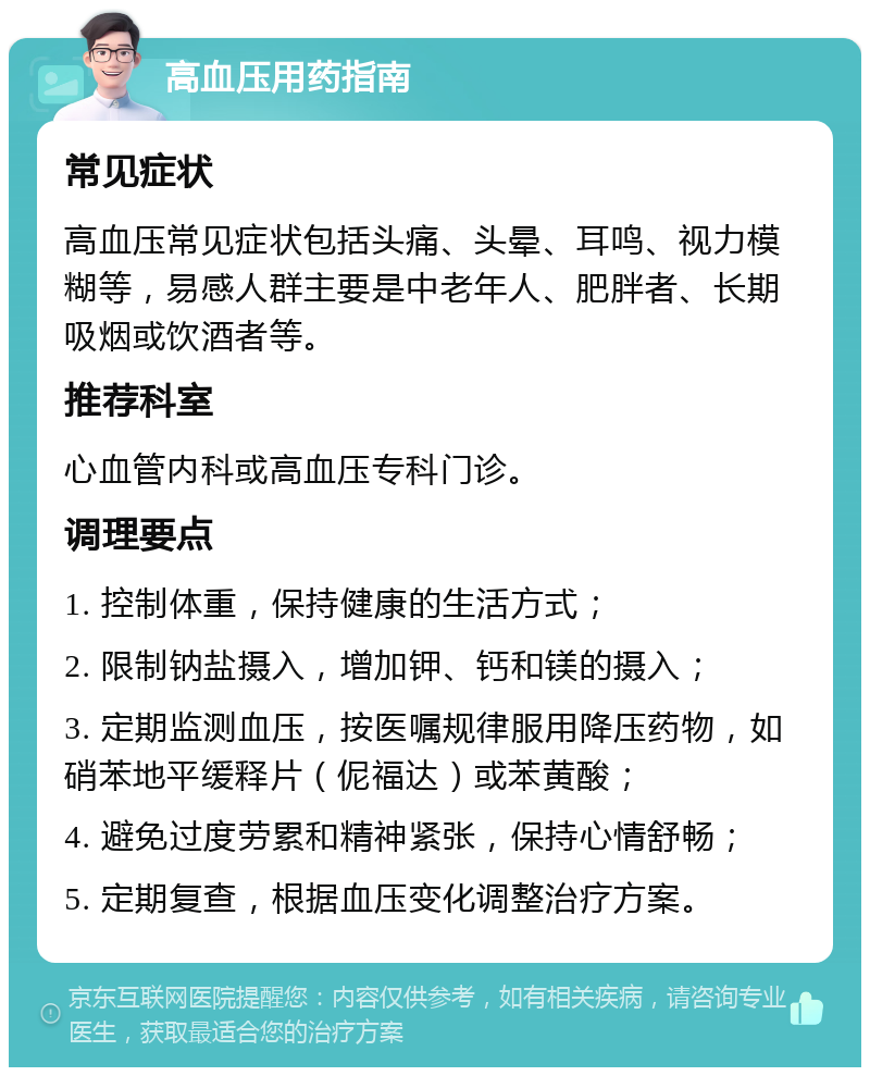 高血压用药指南 常见症状 高血压常见症状包括头痛、头晕、耳鸣、视力模糊等，易感人群主要是中老年人、肥胖者、长期吸烟或饮酒者等。 推荐科室 心血管内科或高血压专科门诊。 调理要点 1. 控制体重，保持健康的生活方式； 2. 限制钠盐摄入，增加钾、钙和镁的摄入； 3. 定期监测血压，按医嘱规律服用降压药物，如硝苯地平缓释片（伲福达）或苯黄酸； 4. 避免过度劳累和精神紧张，保持心情舒畅； 5. 定期复查，根据血压变化调整治疗方案。