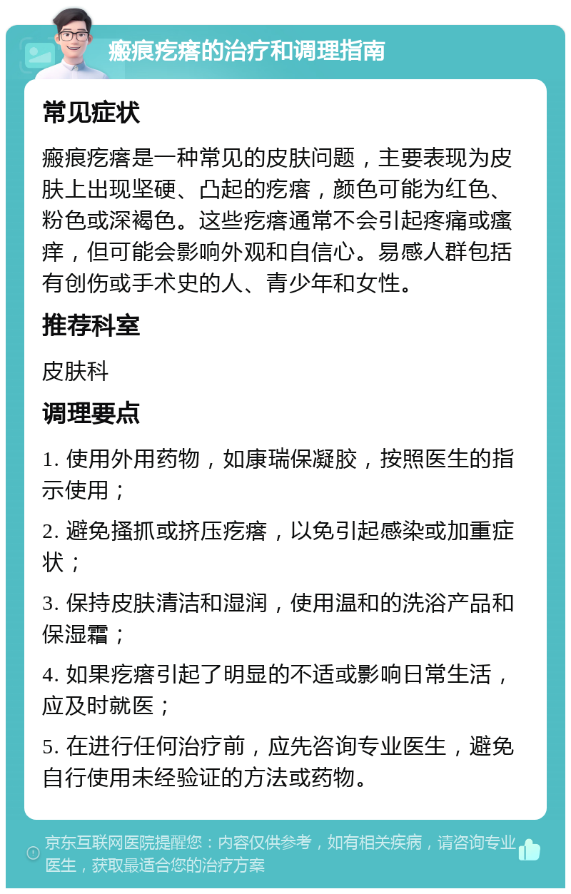 瘢痕疙瘩的治疗和调理指南 常见症状 瘢痕疙瘩是一种常见的皮肤问题，主要表现为皮肤上出现坚硬、凸起的疙瘩，颜色可能为红色、粉色或深褐色。这些疙瘩通常不会引起疼痛或瘙痒，但可能会影响外观和自信心。易感人群包括有创伤或手术史的人、青少年和女性。 推荐科室 皮肤科 调理要点 1. 使用外用药物，如康瑞保凝胶，按照医生的指示使用； 2. 避免搔抓或挤压疙瘩，以免引起感染或加重症状； 3. 保持皮肤清洁和湿润，使用温和的洗浴产品和保湿霜； 4. 如果疙瘩引起了明显的不适或影响日常生活，应及时就医； 5. 在进行任何治疗前，应先咨询专业医生，避免自行使用未经验证的方法或药物。