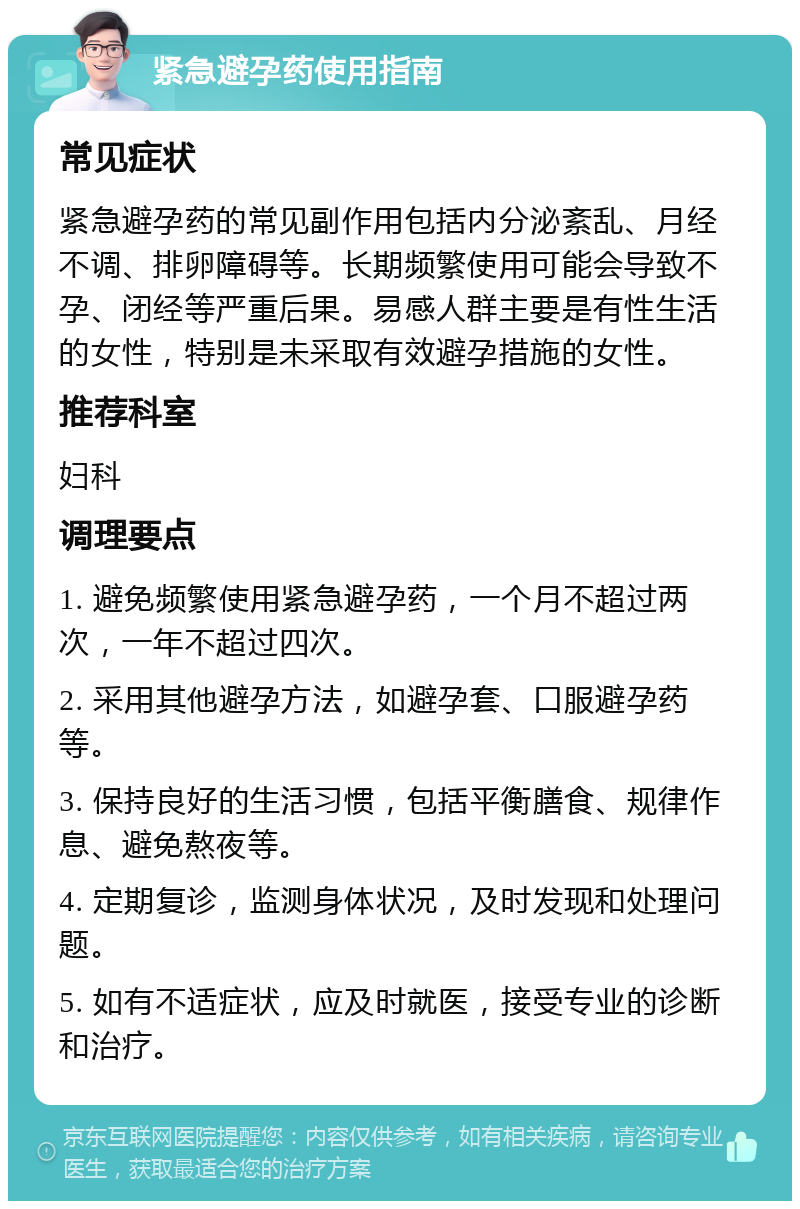 紧急避孕药使用指南 常见症状 紧急避孕药的常见副作用包括内分泌紊乱、月经不调、排卵障碍等。长期频繁使用可能会导致不孕、闭经等严重后果。易感人群主要是有性生活的女性，特别是未采取有效避孕措施的女性。 推荐科室 妇科 调理要点 1. 避免频繁使用紧急避孕药，一个月不超过两次，一年不超过四次。 2. 采用其他避孕方法，如避孕套、口服避孕药等。 3. 保持良好的生活习惯，包括平衡膳食、规律作息、避免熬夜等。 4. 定期复诊，监测身体状况，及时发现和处理问题。 5. 如有不适症状，应及时就医，接受专业的诊断和治疗。