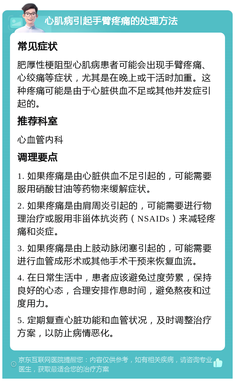 心肌病引起手臂疼痛的处理方法 常见症状 肥厚性梗阻型心肌病患者可能会出现手臂疼痛、心绞痛等症状，尤其是在晚上或干活时加重。这种疼痛可能是由于心脏供血不足或其他并发症引起的。 推荐科室 心血管内科 调理要点 1. 如果疼痛是由心脏供血不足引起的，可能需要服用硝酸甘油等药物来缓解症状。 2. 如果疼痛是由肩周炎引起的，可能需要进行物理治疗或服用非甾体抗炎药（NSAIDs）来减轻疼痛和炎症。 3. 如果疼痛是由上肢动脉闭塞引起的，可能需要进行血管成形术或其他手术干预来恢复血流。 4. 在日常生活中，患者应该避免过度劳累，保持良好的心态，合理安排作息时间，避免熬夜和过度用力。 5. 定期复查心脏功能和血管状况，及时调整治疗方案，以防止病情恶化。