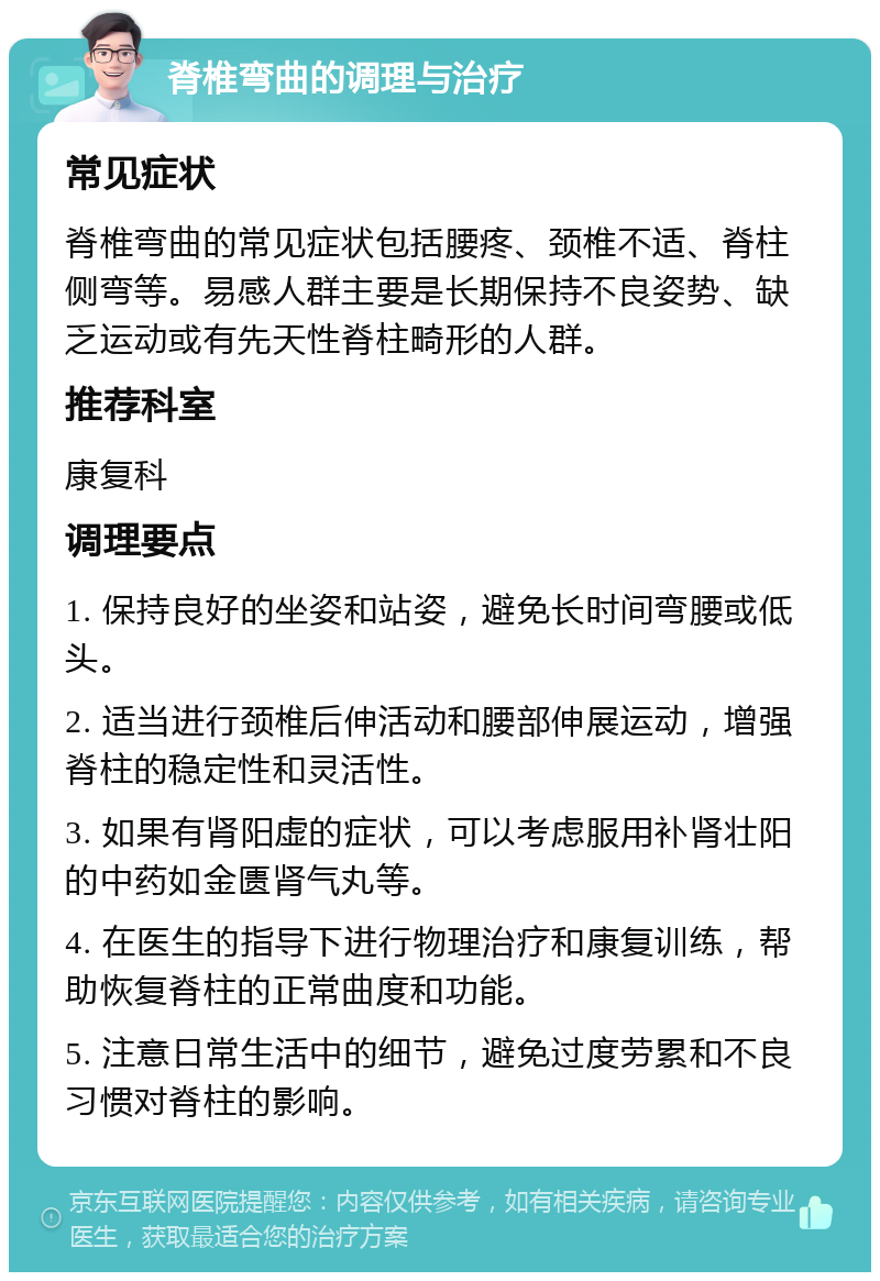 脊椎弯曲的调理与治疗 常见症状 脊椎弯曲的常见症状包括腰疼、颈椎不适、脊柱侧弯等。易感人群主要是长期保持不良姿势、缺乏运动或有先天性脊柱畸形的人群。 推荐科室 康复科 调理要点 1. 保持良好的坐姿和站姿，避免长时间弯腰或低头。 2. 适当进行颈椎后伸活动和腰部伸展运动，增强脊柱的稳定性和灵活性。 3. 如果有肾阳虚的症状，可以考虑服用补肾壮阳的中药如金匮肾气丸等。 4. 在医生的指导下进行物理治疗和康复训练，帮助恢复脊柱的正常曲度和功能。 5. 注意日常生活中的细节，避免过度劳累和不良习惯对脊柱的影响。