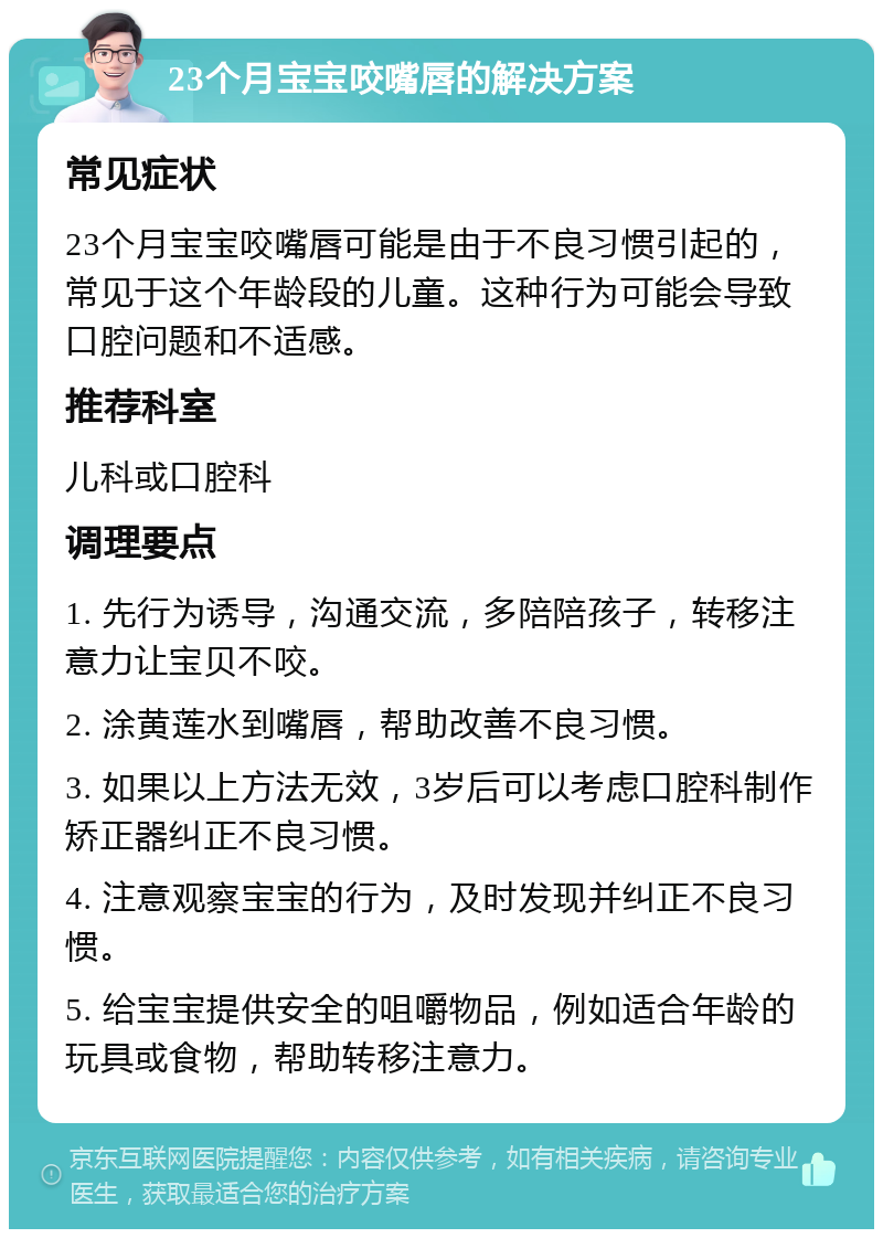 23个月宝宝咬嘴唇的解决方案 常见症状 23个月宝宝咬嘴唇可能是由于不良习惯引起的，常见于这个年龄段的儿童。这种行为可能会导致口腔问题和不适感。 推荐科室 儿科或口腔科 调理要点 1. 先行为诱导，沟通交流，多陪陪孩子，转移注意力让宝贝不咬。 2. 涂黄莲水到嘴唇，帮助改善不良习惯。 3. 如果以上方法无效，3岁后可以考虑口腔科制作矫正器纠正不良习惯。 4. 注意观察宝宝的行为，及时发现并纠正不良习惯。 5. 给宝宝提供安全的咀嚼物品，例如适合年龄的玩具或食物，帮助转移注意力。