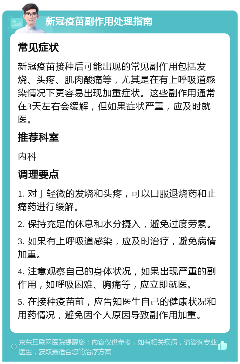 新冠疫苗副作用处理指南 常见症状 新冠疫苗接种后可能出现的常见副作用包括发烧、头疼、肌肉酸痛等，尤其是在有上呼吸道感染情况下更容易出现加重症状。这些副作用通常在3天左右会缓解，但如果症状严重，应及时就医。 推荐科室 内科 调理要点 1. 对于轻微的发烧和头疼，可以口服退烧药和止痛药进行缓解。 2. 保持充足的休息和水分摄入，避免过度劳累。 3. 如果有上呼吸道感染，应及时治疗，避免病情加重。 4. 注意观察自己的身体状况，如果出现严重的副作用，如呼吸困难、胸痛等，应立即就医。 5. 在接种疫苗前，应告知医生自己的健康状况和用药情况，避免因个人原因导致副作用加重。