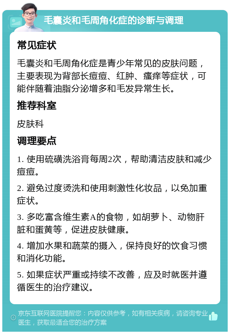 毛囊炎和毛周角化症的诊断与调理 常见症状 毛囊炎和毛周角化症是青少年常见的皮肤问题，主要表现为背部长痘痘、红肿、瘙痒等症状，可能伴随着油脂分泌增多和毛发异常生长。 推荐科室 皮肤科 调理要点 1. 使用硫磺洗浴膏每周2次，帮助清洁皮肤和减少痘痘。 2. 避免过度烫洗和使用刺激性化妆品，以免加重症状。 3. 多吃富含维生素A的食物，如胡萝卜、动物肝脏和蛋黄等，促进皮肤健康。 4. 增加水果和蔬菜的摄入，保持良好的饮食习惯和消化功能。 5. 如果症状严重或持续不改善，应及时就医并遵循医生的治疗建议。