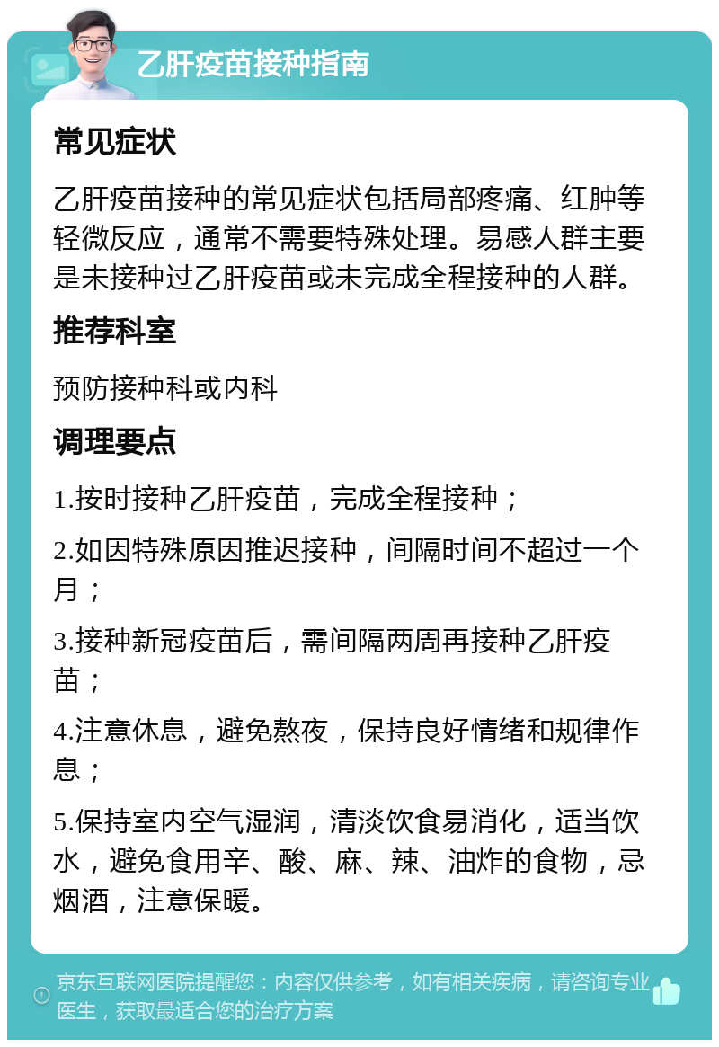 乙肝疫苗接种指南 常见症状 乙肝疫苗接种的常见症状包括局部疼痛、红肿等轻微反应，通常不需要特殊处理。易感人群主要是未接种过乙肝疫苗或未完成全程接种的人群。 推荐科室 预防接种科或内科 调理要点 1.按时接种乙肝疫苗，完成全程接种； 2.如因特殊原因推迟接种，间隔时间不超过一个月； 3.接种新冠疫苗后，需间隔两周再接种乙肝疫苗； 4.注意休息，避免熬夜，保持良好情绪和规律作息； 5.保持室内空气湿润，清淡饮食易消化，适当饮水，避免食用辛、酸、麻、辣、油炸的食物，忌烟酒，注意保暖。