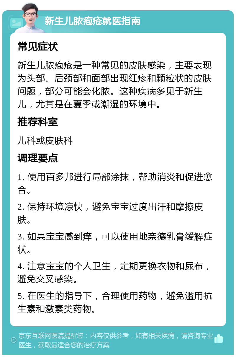 新生儿脓疱疮就医指南 常见症状 新生儿脓疱疮是一种常见的皮肤感染，主要表现为头部、后颈部和面部出现红疹和颗粒状的皮肤问题，部分可能会化脓。这种疾病多见于新生儿，尤其是在夏季或潮湿的环境中。 推荐科室 儿科或皮肤科 调理要点 1. 使用百多邦进行局部涂抹，帮助消炎和促进愈合。 2. 保持环境凉快，避免宝宝过度出汗和摩擦皮肤。 3. 如果宝宝感到痒，可以使用地奈德乳膏缓解症状。 4. 注意宝宝的个人卫生，定期更换衣物和尿布，避免交叉感染。 5. 在医生的指导下，合理使用药物，避免滥用抗生素和激素类药物。