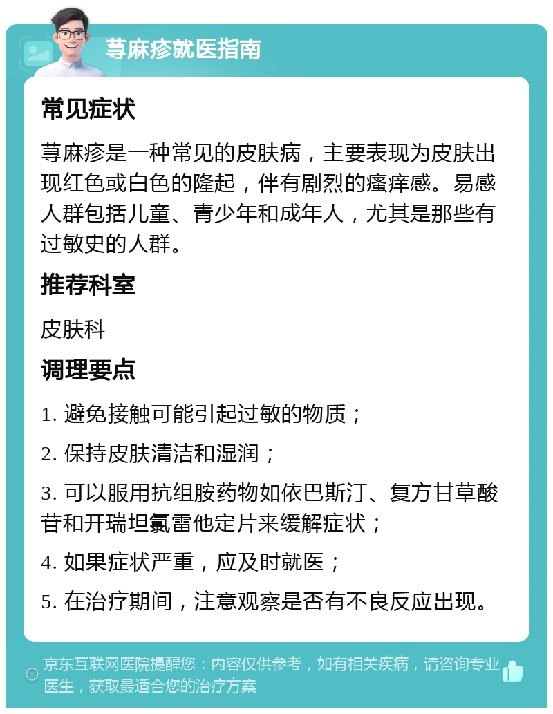 荨麻疹就医指南 常见症状 荨麻疹是一种常见的皮肤病，主要表现为皮肤出现红色或白色的隆起，伴有剧烈的瘙痒感。易感人群包括儿童、青少年和成年人，尤其是那些有过敏史的人群。 推荐科室 皮肤科 调理要点 1. 避免接触可能引起过敏的物质； 2. 保持皮肤清洁和湿润； 3. 可以服用抗组胺药物如依巴斯汀、复方甘草酸苷和开瑞坦氯雷他定片来缓解症状； 4. 如果症状严重，应及时就医； 5. 在治疗期间，注意观察是否有不良反应出现。