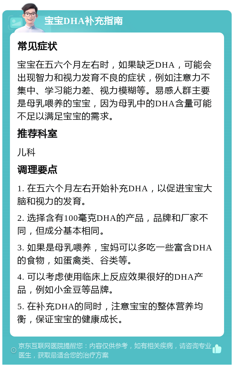 宝宝DHA补充指南 常见症状 宝宝在五六个月左右时，如果缺乏DHA，可能会出现智力和视力发育不良的症状，例如注意力不集中、学习能力差、视力模糊等。易感人群主要是母乳喂养的宝宝，因为母乳中的DHA含量可能不足以满足宝宝的需求。 推荐科室 儿科 调理要点 1. 在五六个月左右开始补充DHA，以促进宝宝大脑和视力的发育。 2. 选择含有100毫克DHA的产品，品牌和厂家不同，但成分基本相同。 3. 如果是母乳喂养，宝妈可以多吃一些富含DHA的食物，如蛋禽类、谷类等。 4. 可以考虑使用临床上反应效果很好的DHA产品，例如小金豆等品牌。 5. 在补充DHA的同时，注意宝宝的整体营养均衡，保证宝宝的健康成长。