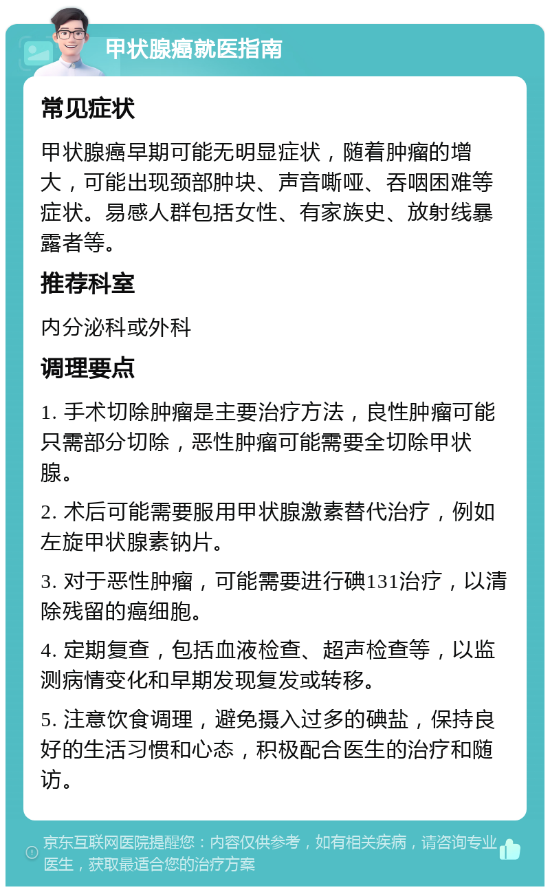 甲状腺癌就医指南 常见症状 甲状腺癌早期可能无明显症状，随着肿瘤的增大，可能出现颈部肿块、声音嘶哑、吞咽困难等症状。易感人群包括女性、有家族史、放射线暴露者等。 推荐科室 内分泌科或外科 调理要点 1. 手术切除肿瘤是主要治疗方法，良性肿瘤可能只需部分切除，恶性肿瘤可能需要全切除甲状腺。 2. 术后可能需要服用甲状腺激素替代治疗，例如左旋甲状腺素钠片。 3. 对于恶性肿瘤，可能需要进行碘131治疗，以清除残留的癌细胞。 4. 定期复查，包括血液检查、超声检查等，以监测病情变化和早期发现复发或转移。 5. 注意饮食调理，避免摄入过多的碘盐，保持良好的生活习惯和心态，积极配合医生的治疗和随访。