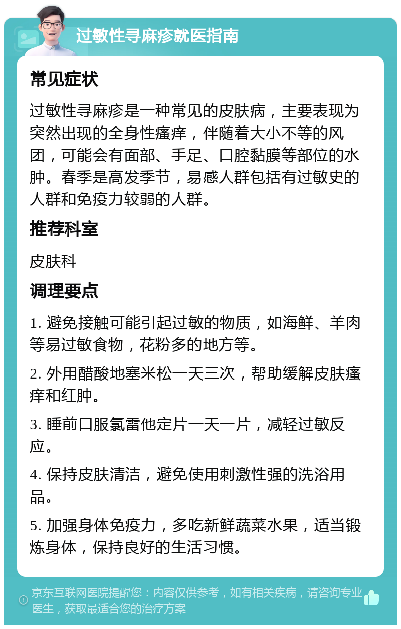 过敏性寻麻疹就医指南 常见症状 过敏性寻麻疹是一种常见的皮肤病，主要表现为突然出现的全身性瘙痒，伴随着大小不等的风团，可能会有面部、手足、口腔黏膜等部位的水肿。春季是高发季节，易感人群包括有过敏史的人群和免疫力较弱的人群。 推荐科室 皮肤科 调理要点 1. 避免接触可能引起过敏的物质，如海鲜、羊肉等易过敏食物，花粉多的地方等。 2. 外用醋酸地塞米松一天三次，帮助缓解皮肤瘙痒和红肿。 3. 睡前口服氯雷他定片一天一片，减轻过敏反应。 4. 保持皮肤清洁，避免使用刺激性强的洗浴用品。 5. 加强身体免疫力，多吃新鲜蔬菜水果，适当锻炼身体，保持良好的生活习惯。