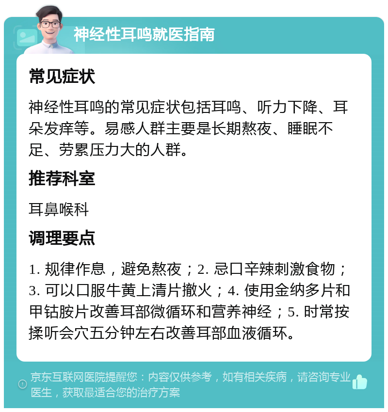 神经性耳鸣就医指南 常见症状 神经性耳鸣的常见症状包括耳鸣、听力下降、耳朵发痒等。易感人群主要是长期熬夜、睡眠不足、劳累压力大的人群。 推荐科室 耳鼻喉科 调理要点 1. 规律作息，避免熬夜；2. 忌口辛辣刺激食物；3. 可以口服牛黄上清片撤火；4. 使用金纳多片和甲钴胺片改善耳部微循环和营养神经；5. 时常按揉听会穴五分钟左右改善耳部血液循环。