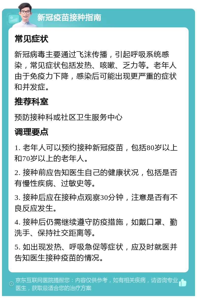 新冠疫苗接种指南 常见症状 新冠病毒主要通过飞沫传播，引起呼吸系统感染，常见症状包括发热、咳嗽、乏力等。老年人由于免疫力下降，感染后可能出现更严重的症状和并发症。 推荐科室 预防接种科或社区卫生服务中心 调理要点 1. 老年人可以预约接种新冠疫苗，包括80岁以上和70岁以上的老年人。 2. 接种前应告知医生自己的健康状况，包括是否有慢性疾病、过敏史等。 3. 接种后应在接种点观察30分钟，注意是否有不良反应发生。 4. 接种后仍需继续遵守防疫措施，如戴口罩、勤洗手、保持社交距离等。 5. 如出现发热、呼吸急促等症状，应及时就医并告知医生接种疫苗的情况。