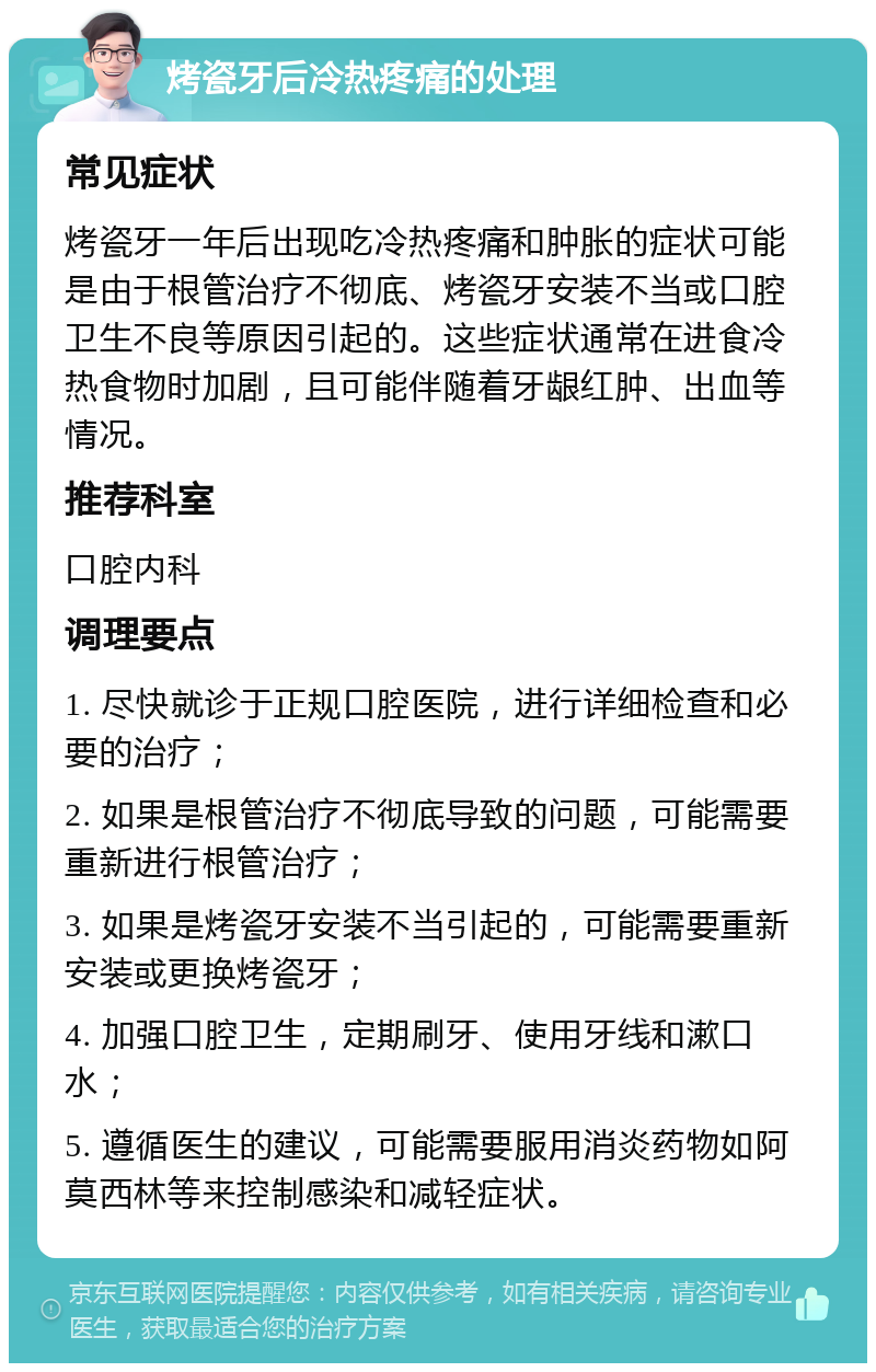 烤瓷牙后冷热疼痛的处理 常见症状 烤瓷牙一年后出现吃冷热疼痛和肿胀的症状可能是由于根管治疗不彻底、烤瓷牙安装不当或口腔卫生不良等原因引起的。这些症状通常在进食冷热食物时加剧，且可能伴随着牙龈红肿、出血等情况。 推荐科室 口腔内科 调理要点 1. 尽快就诊于正规口腔医院，进行详细检查和必要的治疗； 2. 如果是根管治疗不彻底导致的问题，可能需要重新进行根管治疗； 3. 如果是烤瓷牙安装不当引起的，可能需要重新安装或更换烤瓷牙； 4. 加强口腔卫生，定期刷牙、使用牙线和漱口水； 5. 遵循医生的建议，可能需要服用消炎药物如阿莫西林等来控制感染和减轻症状。