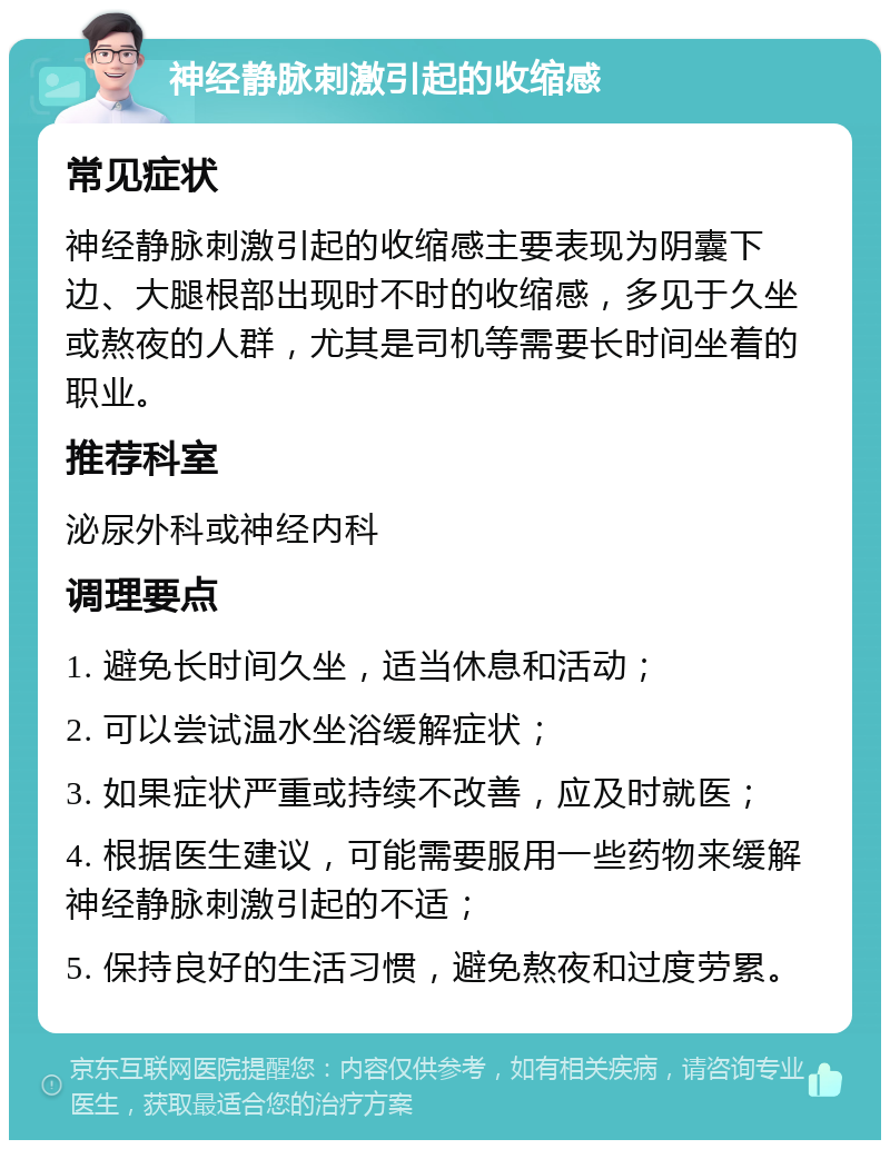 神经静脉刺激引起的收缩感 常见症状 神经静脉刺激引起的收缩感主要表现为阴囊下边、大腿根部出现时不时的收缩感，多见于久坐或熬夜的人群，尤其是司机等需要长时间坐着的职业。 推荐科室 泌尿外科或神经内科 调理要点 1. 避免长时间久坐，适当休息和活动； 2. 可以尝试温水坐浴缓解症状； 3. 如果症状严重或持续不改善，应及时就医； 4. 根据医生建议，可能需要服用一些药物来缓解神经静脉刺激引起的不适； 5. 保持良好的生活习惯，避免熬夜和过度劳累。