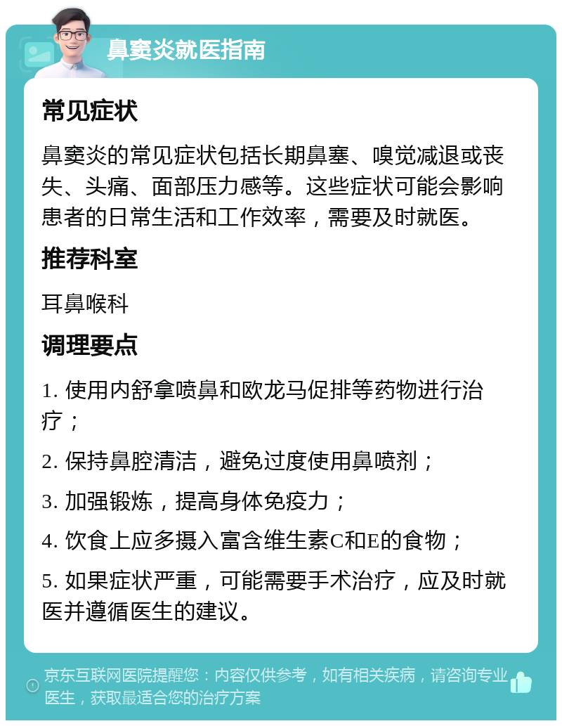 鼻窦炎就医指南 常见症状 鼻窦炎的常见症状包括长期鼻塞、嗅觉减退或丧失、头痛、面部压力感等。这些症状可能会影响患者的日常生活和工作效率，需要及时就医。 推荐科室 耳鼻喉科 调理要点 1. 使用内舒拿喷鼻和欧龙马促排等药物进行治疗； 2. 保持鼻腔清洁，避免过度使用鼻喷剂； 3. 加强锻炼，提高身体免疫力； 4. 饮食上应多摄入富含维生素C和E的食物； 5. 如果症状严重，可能需要手术治疗，应及时就医并遵循医生的建议。