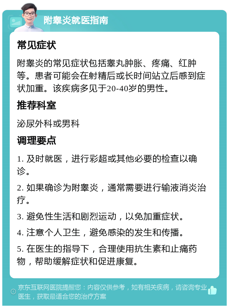 附睾炎就医指南 常见症状 附睾炎的常见症状包括睾丸肿胀、疼痛、红肿等。患者可能会在射精后或长时间站立后感到症状加重。该疾病多见于20-40岁的男性。 推荐科室 泌尿外科或男科 调理要点 1. 及时就医，进行彩超或其他必要的检查以确诊。 2. 如果确诊为附睾炎，通常需要进行输液消炎治疗。 3. 避免性生活和剧烈运动，以免加重症状。 4. 注意个人卫生，避免感染的发生和传播。 5. 在医生的指导下，合理使用抗生素和止痛药物，帮助缓解症状和促进康复。