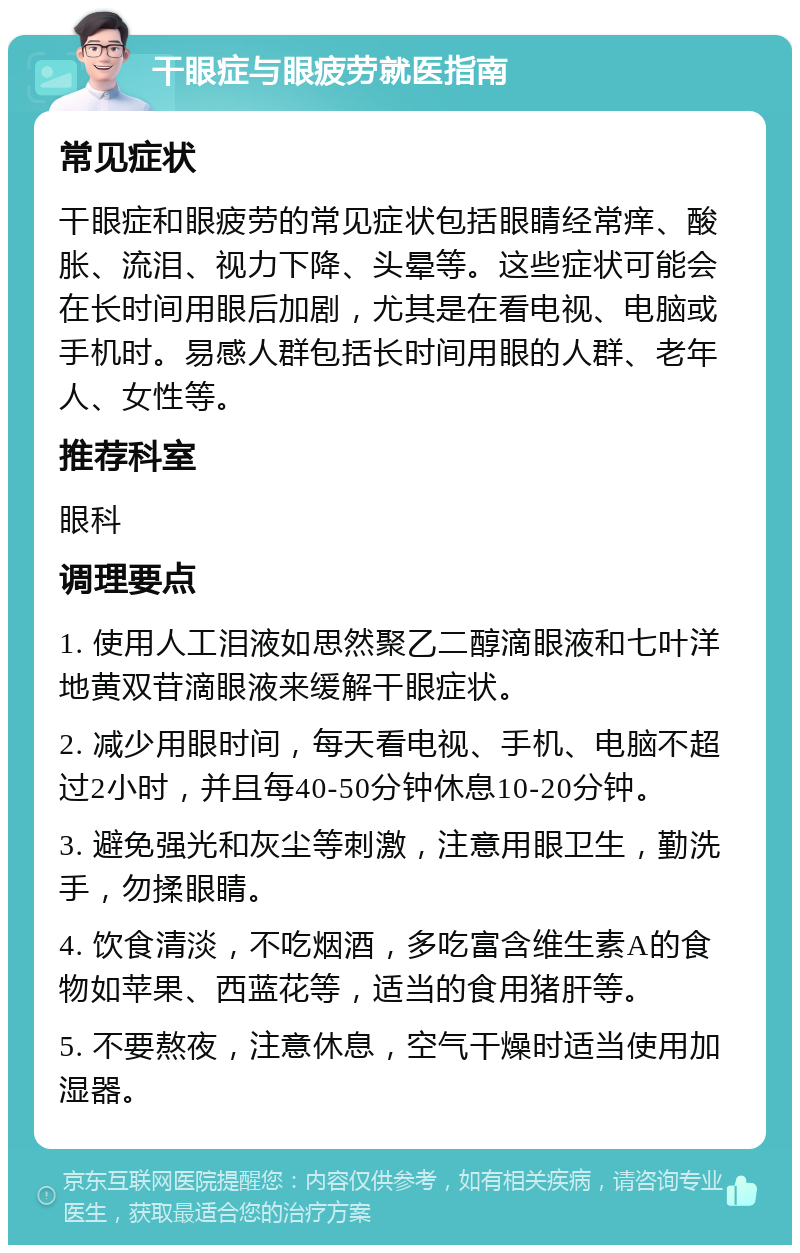 干眼症与眼疲劳就医指南 常见症状 干眼症和眼疲劳的常见症状包括眼睛经常痒、酸胀、流泪、视力下降、头晕等。这些症状可能会在长时间用眼后加剧，尤其是在看电视、电脑或手机时。易感人群包括长时间用眼的人群、老年人、女性等。 推荐科室 眼科 调理要点 1. 使用人工泪液如思然聚乙二醇滴眼液和七叶洋地黄双苷滴眼液来缓解干眼症状。 2. 减少用眼时间，每天看电视、手机、电脑不超过2小时，并且每40-50分钟休息10-20分钟。 3. 避免强光和灰尘等刺激，注意用眼卫生，勤洗手，勿揉眼睛。 4. 饮食清淡，不吃烟酒，多吃富含维生素A的食物如苹果、西蓝花等，适当的食用猪肝等。 5. 不要熬夜，注意休息，空气干燥时适当使用加湿器。