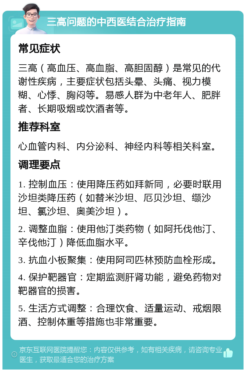 三高问题的中西医结合治疗指南 常见症状 三高（高血压、高血脂、高胆固醇）是常见的代谢性疾病，主要症状包括头晕、头痛、视力模糊、心悸、胸闷等。易感人群为中老年人、肥胖者、长期吸烟或饮酒者等。 推荐科室 心血管内科、内分泌科、神经内科等相关科室。 调理要点 1. 控制血压：使用降压药如拜新同，必要时联用沙坦类降压药（如替米沙坦、厄贝沙坦、缬沙坦、氯沙坦、奥美沙坦）。 2. 调整血脂：使用他汀类药物（如阿托伐他汀、辛伐他汀）降低血脂水平。 3. 抗血小板聚集：使用阿司匹林预防血栓形成。 4. 保护靶器官：定期监测肝肾功能，避免药物对靶器官的损害。 5. 生活方式调整：合理饮食、适量运动、戒烟限酒、控制体重等措施也非常重要。