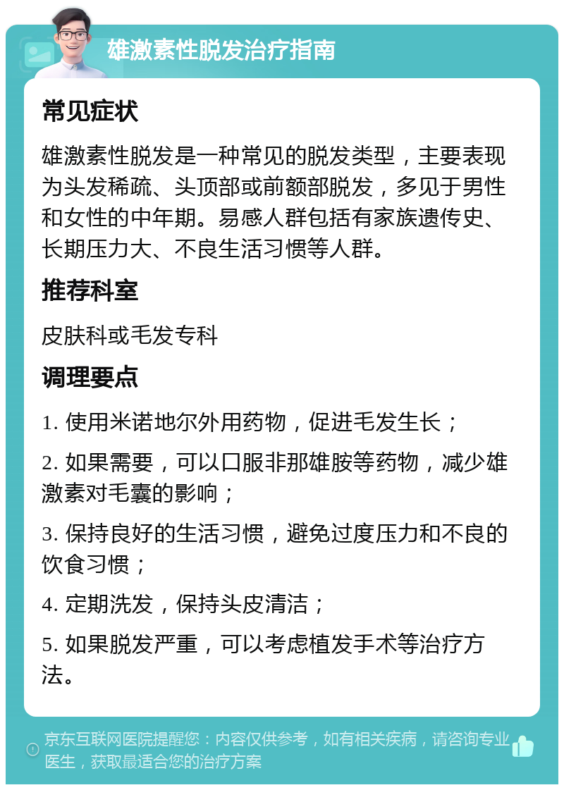 雄激素性脱发治疗指南 常见症状 雄激素性脱发是一种常见的脱发类型，主要表现为头发稀疏、头顶部或前额部脱发，多见于男性和女性的中年期。易感人群包括有家族遗传史、长期压力大、不良生活习惯等人群。 推荐科室 皮肤科或毛发专科 调理要点 1. 使用米诺地尔外用药物，促进毛发生长； 2. 如果需要，可以口服非那雄胺等药物，减少雄激素对毛囊的影响； 3. 保持良好的生活习惯，避免过度压力和不良的饮食习惯； 4. 定期洗发，保持头皮清洁； 5. 如果脱发严重，可以考虑植发手术等治疗方法。