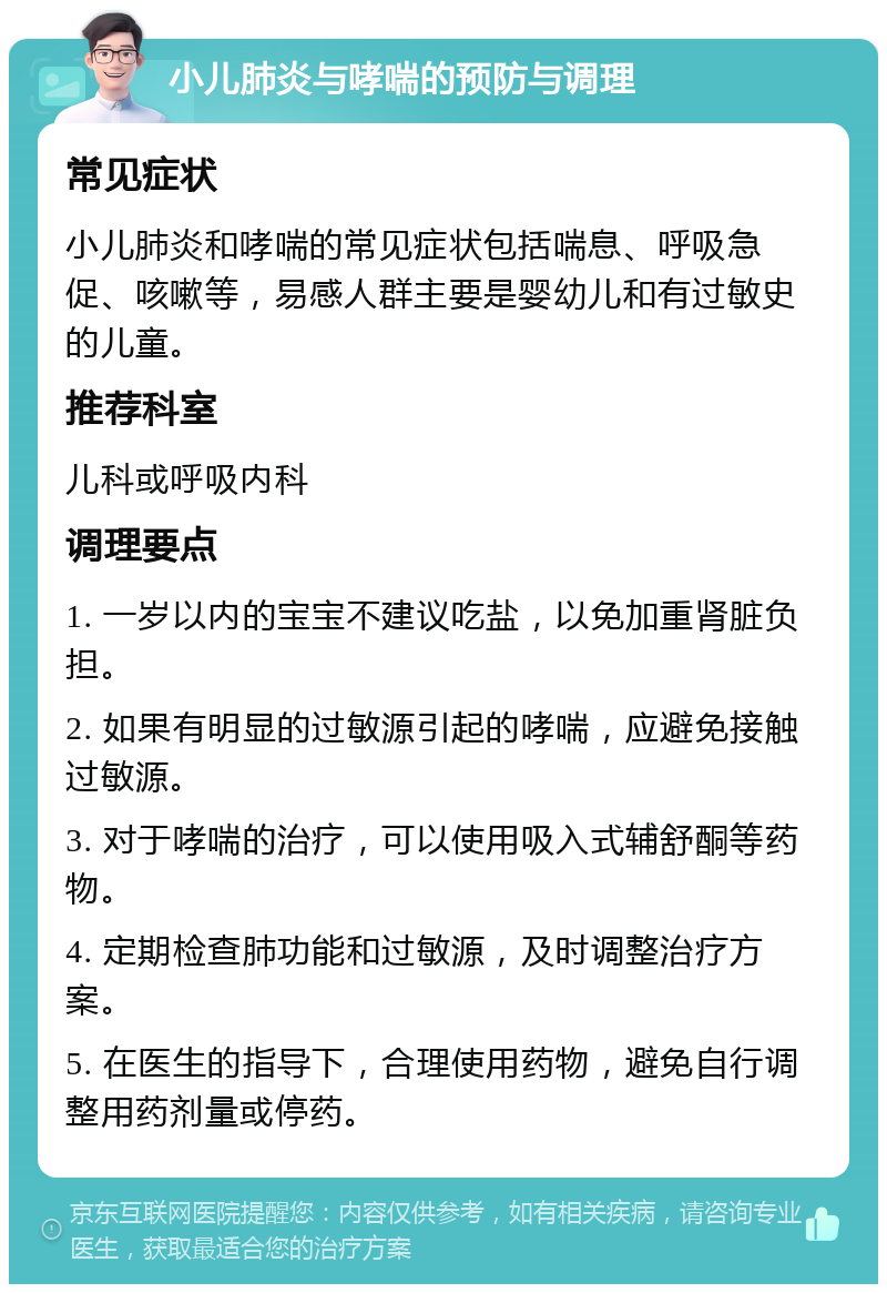 小儿肺炎与哮喘的预防与调理 常见症状 小儿肺炎和哮喘的常见症状包括喘息、呼吸急促、咳嗽等，易感人群主要是婴幼儿和有过敏史的儿童。 推荐科室 儿科或呼吸内科 调理要点 1. 一岁以内的宝宝不建议吃盐，以免加重肾脏负担。 2. 如果有明显的过敏源引起的哮喘，应避免接触过敏源。 3. 对于哮喘的治疗，可以使用吸入式辅舒酮等药物。 4. 定期检查肺功能和过敏源，及时调整治疗方案。 5. 在医生的指导下，合理使用药物，避免自行调整用药剂量或停药。