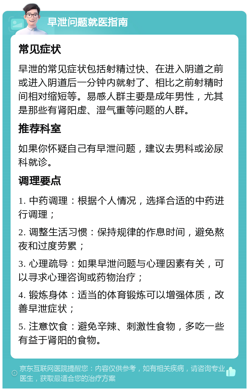 早泄问题就医指南 常见症状 早泄的常见症状包括射精过快、在进入阴道之前或进入阴道后一分钟内就射了、相比之前射精时间相对缩短等。易感人群主要是成年男性，尤其是那些有肾阳虚、湿气重等问题的人群。 推荐科室 如果你怀疑自己有早泄问题，建议去男科或泌尿科就诊。 调理要点 1. 中药调理：根据个人情况，选择合适的中药进行调理； 2. 调整生活习惯：保持规律的作息时间，避免熬夜和过度劳累； 3. 心理疏导：如果早泄问题与心理因素有关，可以寻求心理咨询或药物治疗； 4. 锻炼身体：适当的体育锻炼可以增强体质，改善早泄症状； 5. 注意饮食：避免辛辣、刺激性食物，多吃一些有益于肾阳的食物。