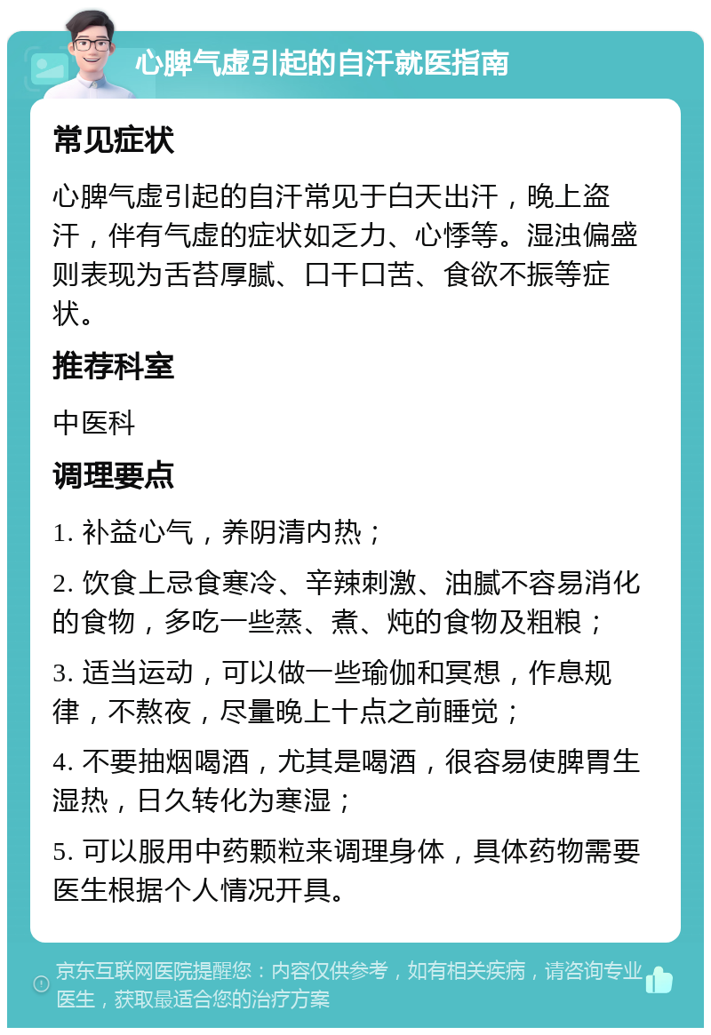 心脾气虚引起的自汗就医指南 常见症状 心脾气虚引起的自汗常见于白天出汗，晚上盗汗，伴有气虚的症状如乏力、心悸等。湿浊偏盛则表现为舌苔厚腻、口干口苦、食欲不振等症状。 推荐科室 中医科 调理要点 1. 补益心气，养阴清内热； 2. 饮食上忌食寒冷、辛辣刺激、油腻不容易消化的食物，多吃一些蒸、煮、炖的食物及粗粮； 3. 适当运动，可以做一些瑜伽和冥想，作息规律，不熬夜，尽量晚上十点之前睡觉； 4. 不要抽烟喝酒，尤其是喝酒，很容易使脾胃生湿热，日久转化为寒湿； 5. 可以服用中药颗粒来调理身体，具体药物需要医生根据个人情况开具。